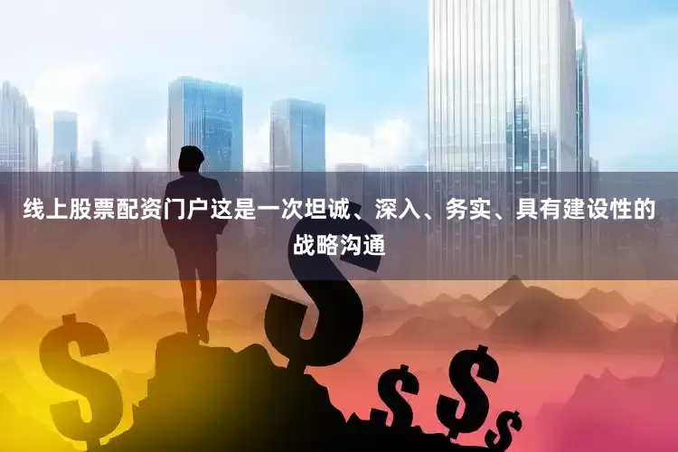 线上股票配资门户这是一次坦诚、深入、务实、具有建设性的战略沟通