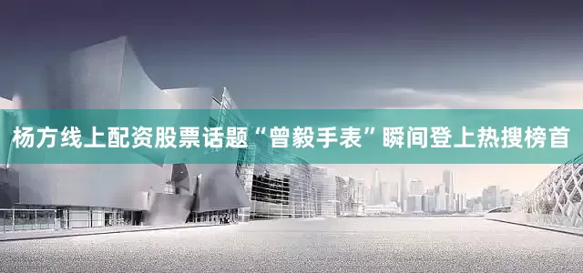杨方线上配资股票话题“曾毅手表”瞬间登上热搜榜首