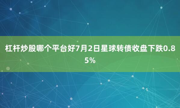 杠杆炒股哪个平台好7月2日星球转债收盘下跌0.85%