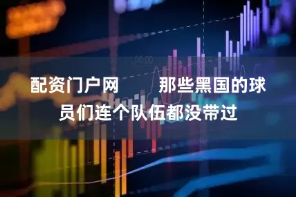 配资门户网        那些黑国的球员们连个队伍都没带过