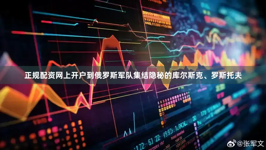 正规配资网上开户到俄罗斯军队集结隐秘的库尔斯克、罗斯托夫