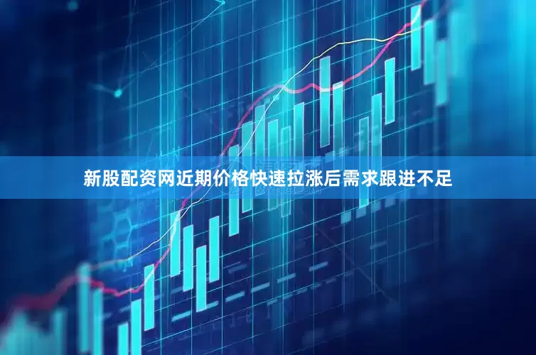 新股配资网近期价格快速拉涨后需求跟进不足