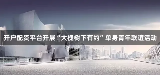 开户配资平台开展“大槐树下有约”单身青年联谊活动