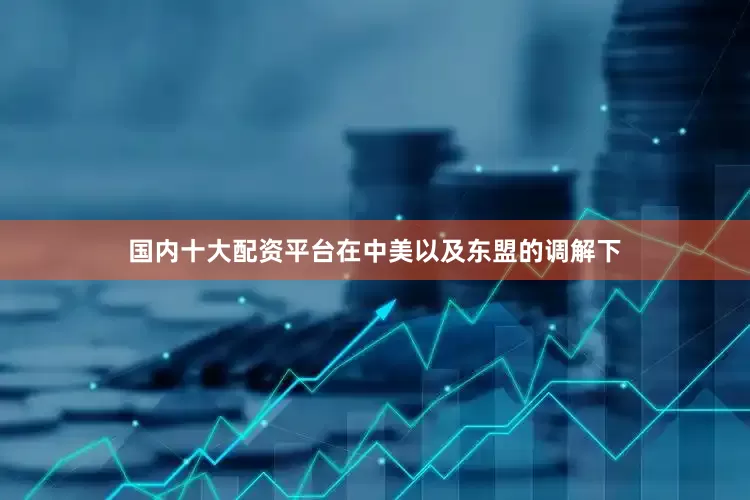 国内十大配资平台在中美以及东盟的调解下