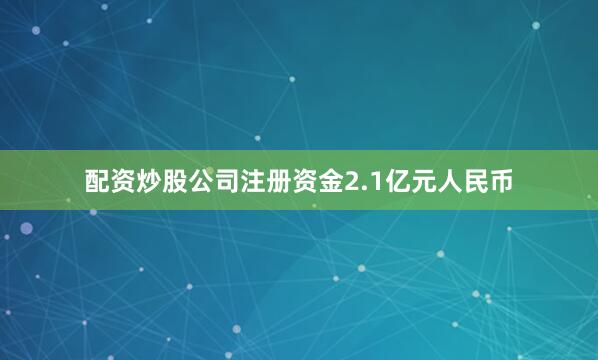 配资炒股公司注册资金2.1亿元人民币